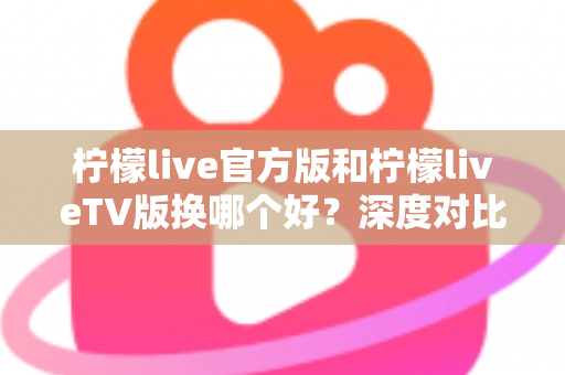 柠檬live官方版和柠檬liveTV版换哪个好？深度对比助你选对版本