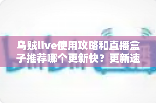 乌贼live使用攻略和直播盒子推荐哪个更新快？更新速度全方位对比与保姆级实用指南