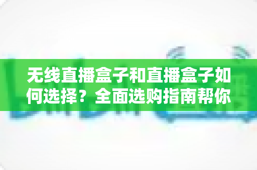 无线直播盒子和直播盒子如何选择？全面选购指南帮你找到最适合的直播设备