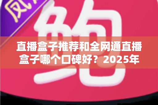 直播盒子推荐和全网通直播盒子哪个口碑好？2025年电视直播设备选购全攻略与口碑深度解析