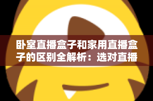 卧室直播盒子和家用直播盒子的区别全解析：选对直播设备，让你开播更轻松、涨粉更高效