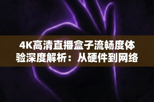 4K高清直播盒子流畅度体验深度解析：从硬件到网络，教你打造丝滑不卡顿的超清观影新标准
