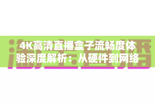 4K高清直播盒子流畅度体验深度解析：从硬件到网络，教你打造丝滑不卡顿的超清观影新标准