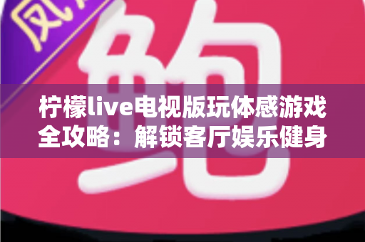 柠檬live电视版玩体感游戏全攻略：解锁客厅娱乐健身新方式，全家一起动起来
