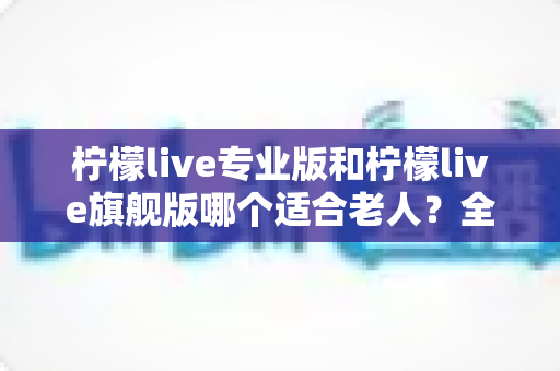 柠檬live专业版和柠檬live旗舰版哪个适合老人？全面对比分析帮您轻松做出最佳选择
