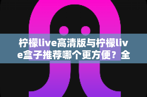 柠檬live高清版与柠檬live盒子推荐哪个更方便?全方位深度对比帮你找到答案 柠檬live高清版与柠檬live盒子推荐哪个更方便?全方位深度对比帮你找到答案