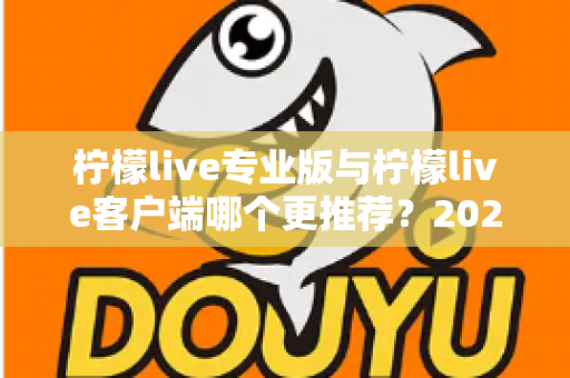 柠檬live专业版与柠檬live客户端哪个更推荐？2025年最全选购指南与深度功能对比分析