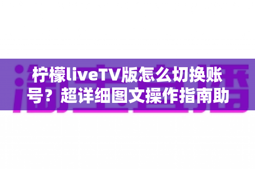 柠檬liveTV版怎么切换账号?超详细图文操作指南助你轻松管理多账户 柠檬liveTV版怎么切换账号?超详细图文操作指南助你轻松管理多账户
