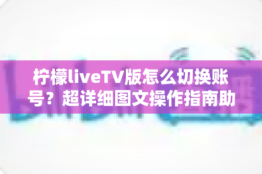 柠檬liveTV版怎么切换账号？超详细图文操作指南助你轻松管理多账户