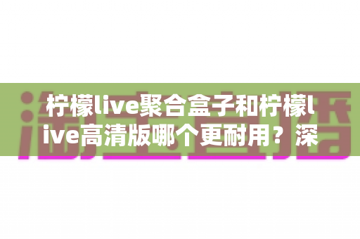 柠檬live聚合盒子和柠檬live高清版哪个更耐用?深度对比帮你选对不踩坑 柠檬live聚合盒子和柠檬live高清版哪个更耐用?深度对比帮你选对不踩坑
