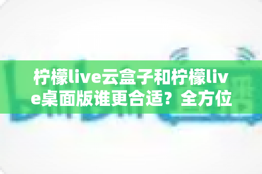 柠檬live云盒子和柠檬live桌面版谁更合适？全方位深度对比帮你选对直播工具