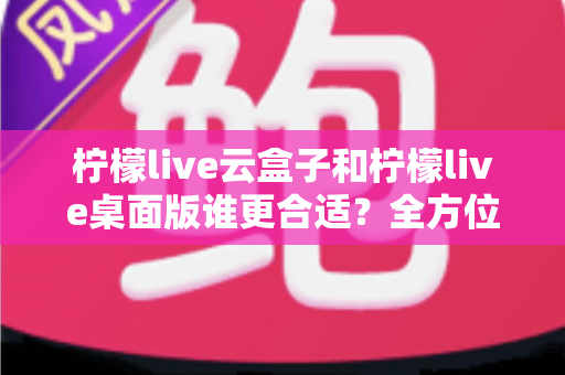 柠檬live云盒子和柠檬live桌面版谁更合适？全方位深度对比帮你选对直播工具