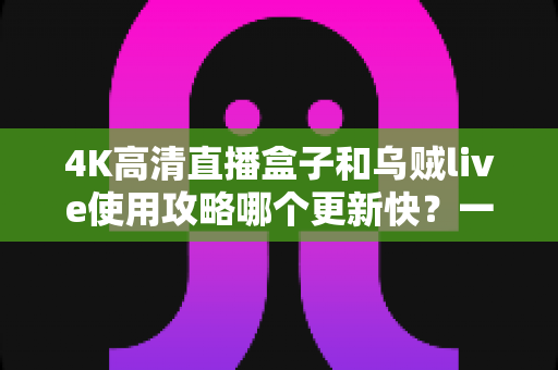 4K高清直播盒子和乌贼live使用攻略哪个更新快？一文读懂更新机制与选购建议
