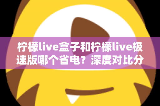 柠檬live盒子和柠檬live极速版哪个省电?深度对比分析与省电实用指南全解析 柠檬live盒子和柠檬live极速版哪个省电?深度对比分析与省电实用指南全解析