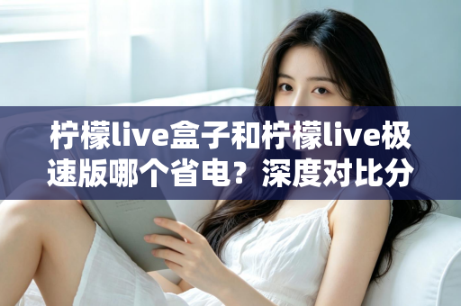柠檬live盒子和柠檬live极速版哪个省电?深度对比分析与省电实用指南全解析 柠檬live盒子和柠檬live极速版哪个省电?深度对比分析与省电实用指南全解析