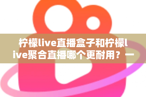 柠檬live直播盒子和柠檬live聚合直播哪个更耐用？一篇文章帮你算清“寿命账”