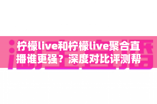 柠檬live和柠檬live聚合直播谁更强？深度对比评测帮你选对追播工具