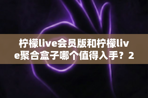 柠檬live会员版和柠檬live聚合盒子哪个值得入手？2025最新深度对比评测与选购攻略