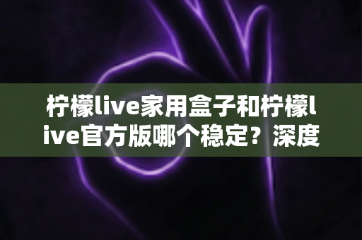柠檬live家用盒子和柠檬live官方版哪个稳定？深度对比评测与选购全指南