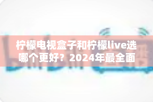 柠檬电视盒子和柠檬live选哪个更好？2024年最全面的选择指南与深度对比分析