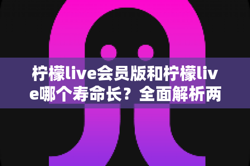 柠檬live会员版和柠檬live哪个寿命长?全面解析两版本使用寿命差异与实用延长技巧 柠檬live会员版和柠檬live哪个寿命长?全面解析两版本使用寿命差异与实用延长技巧