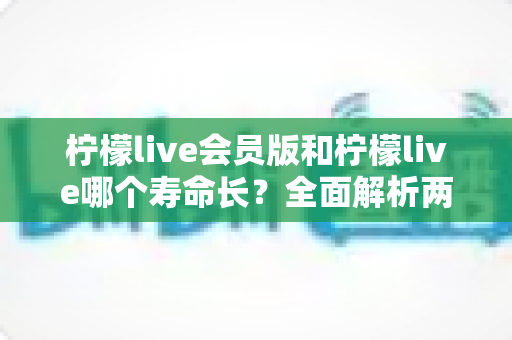 柠檬live会员版和柠檬live哪个寿命长?全面解析两版本使用寿命差异与实用延长技巧 柠檬live会员版和柠檬live哪个寿命长?全面解析两版本使用寿命差异与实用延长技巧