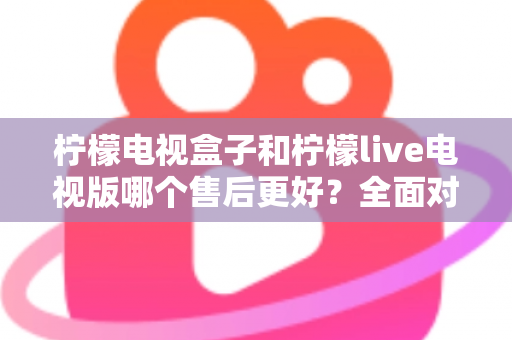 柠檬电视盒子和柠檬live电视版哪个售后更好？全面对比分析与选购避坑指南