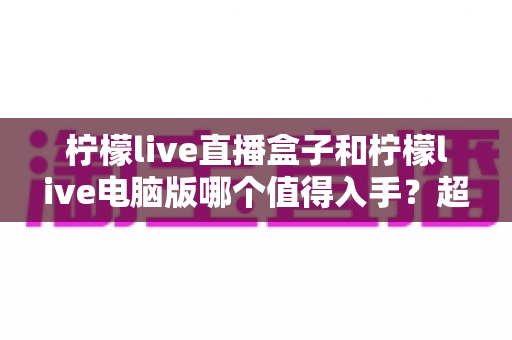 柠檬live直播盒子和柠檬live电脑版哪个值得入手？超详细选购对比指南，看完不再纠结！