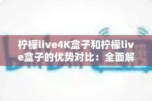 柠檬live4K盒子和柠檬live盒子的优势对比：全面解析哪款电视盒子更适合你？