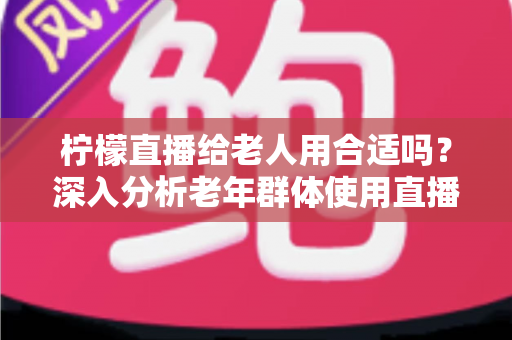 柠檬直播给老人用合适吗?深入分析老年群体使用直播软件的安全性、利弊与实用建议 柠檬直播给老人用合适吗?深入分析老年群体使用直播软件的安全性、利弊与实用建议