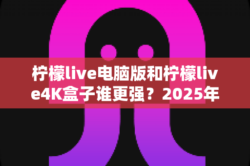 柠檬live电脑版和柠檬live4K盒子谁更强?2025年最全深度对比评测,看完再选不踩坑 柠檬live电脑版和柠檬live4K盒子谁更强?2025年最全深度对比评测,看完再选不踩坑