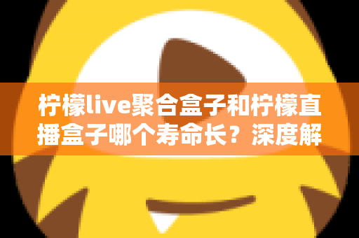 柠檬live聚合盒子和柠檬直播盒子哪个寿命长？深度解析使用寿命差异与实用保养指南