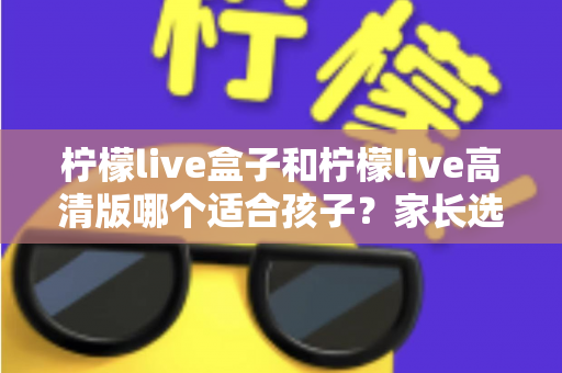 柠檬live盒子和柠檬live高清版哪个适合孩子?家长选购实用指南 柠檬live盒子和柠檬live高清版哪个适合孩子?家长选购实用指南