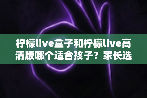 柠檬live盒子和柠檬live高清版哪个适合孩子?家长选购实用指南 柠檬live盒子和柠檬live高清版哪个适合孩子?家长选购实用指南