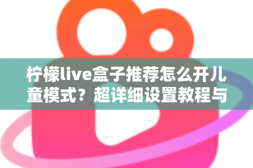 柠檬live盒子推荐怎么开儿童模式?超详细设置教程与家长防坑指南一文看懂 柠檬live盒子推荐怎么开儿童模式?超详细设置教程与家长防坑指南一文看懂