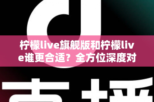 柠檬live旗舰版和柠檬live谁更合适？全方位深度对比解析，帮你做出明智选择
