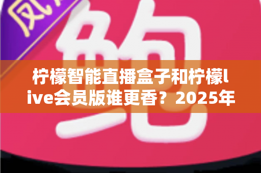 柠檬智能直播盒子和柠檬live会员版谁更香？2025年直播工具深度对比与选购避坑指南