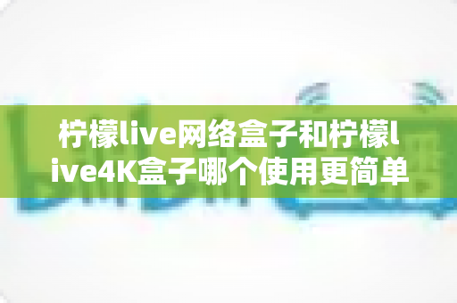 柠檬live网络盒子和柠檬live4K盒子哪个使用更简单？一文看懂上手难度与选购建议