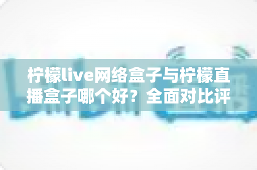 柠檬live网络盒子与柠檬直播盒子哪个好？全面对比评测帮你找到最适合的电视直播工具