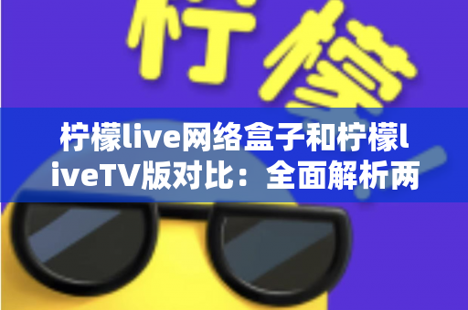 柠檬live网络盒子和柠檬liveTV版对比：全面解析两大版本差异，帮你选出最适合的观看方案