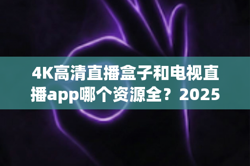 4K高清直播盒子和电视直播app哪个资源全？2025最新选购指南帮你一次搞懂