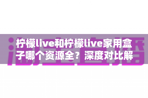 柠檬live和柠檬live家用盒子哪个资源全?深度对比解析,看完再选不踩坑 柠檬live和柠檬live家用盒子哪个资源全?深度对比解析,看完再选不踩坑