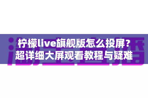 柠檬live旗舰版怎么投屏?超详细大屏观看教程与疑难解答全攻略 柠檬live旗舰版怎么投屏?超详细大屏观看教程与疑难解答全攻略