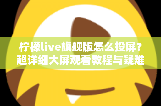 柠檬live旗舰版怎么投屏?超详细大屏观看教程与疑难解答全攻略 柠檬live旗舰版怎么投屏?超详细大屏观看教程与疑难解答全攻略