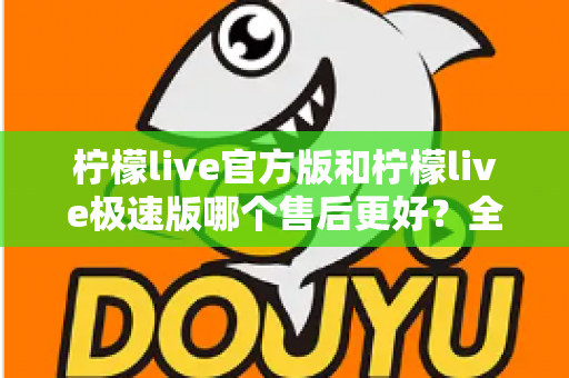 柠檬live官方版和柠檬live极速版哪个售后更好？全方位对比解析助你做出明智选择