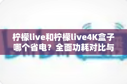 柠檬live和柠檬live4K盒子哪个省电？全面功耗对比与省电使用指南