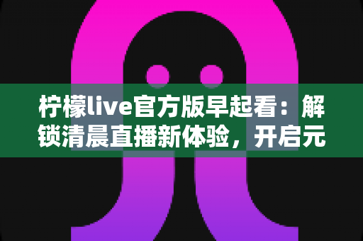 柠檬live官方版早起看：解锁清晨直播新体验，开启元气满满每一天