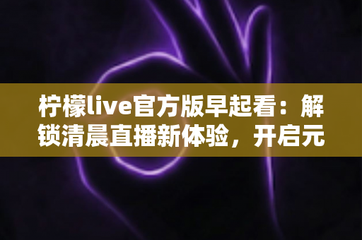 柠檬live官方版早起看：解锁清晨直播新体验，开启元气满满每一天