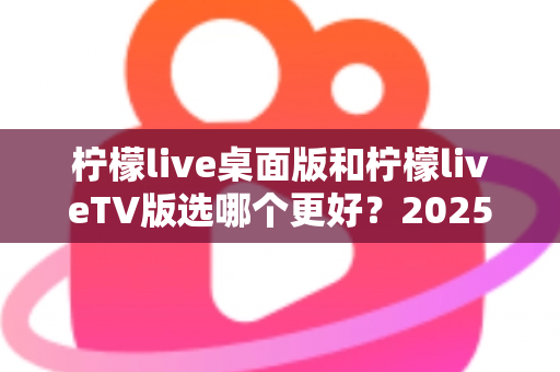 柠檬live桌面版和柠檬liveTV版选哪个更好？2025年最全对比测评帮你一次选对