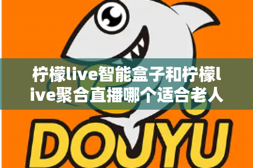 柠檬live智能盒子和柠檬live聚合直播哪个适合老人?全方位对比分析帮您选对产品 柠檬live智能盒子和柠檬live聚合直播哪个适合老人?全方位对比分析帮您选对产品